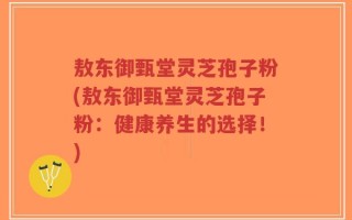 敖东御甄堂灵芝孢子粉(敖东御甄堂灵芝孢子粉：健康养生的选择！)