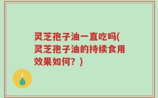 灵芝孢子油一直吃吗(灵芝孢子油的持续食用效果如何？)
