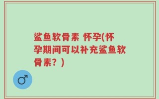鲨鱼软骨素 怀孕(怀孕期间可以补充鲨鱼软骨素？)