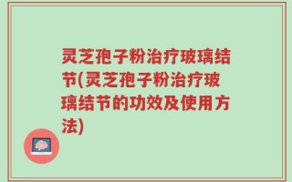 灵芝孢子粉治疗玻璃结节(灵芝孢子粉治疗玻璃结节的功效及使用方法)