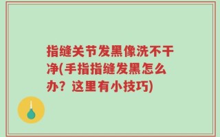 指缝关节发黑像洗不干净(手指指缝发黑怎么办？这里有小技巧)