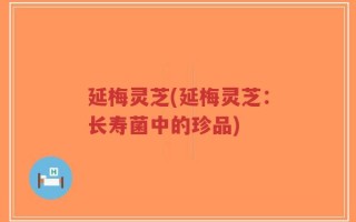 延梅灵芝(延梅灵芝：长寿菌中的珍品)