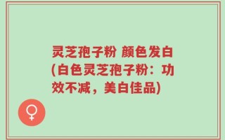 灵芝孢子粉 颜色发白(白色灵芝孢子粉：功效不减，美白佳品)