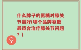 什么牌子的氨糖对膝关节最好(哪个品牌氨糖最适合治疗膝关节问题？)
