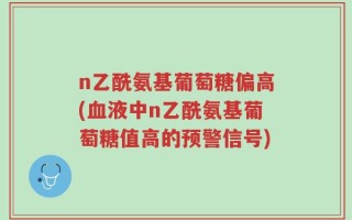 n乙酰氨基葡萄糖偏高(血液中n乙酰氨基葡萄糖值高的预警信号)