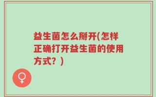 益生菌怎么掰开(怎样正确打开益生菌的使用方式？)
