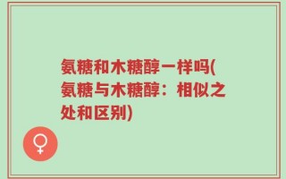 氨糖和木糖醇一样吗(氨糖与木糖醇：相似之处和区别)