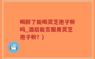 喝醉了能喝灵芝孢子粉吗_酒后能否服用灵芝孢子粉？)