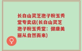长白山灵芝孢子粉玉秀堂专卖店(长白山灵芝孢子粉玉秀堂：健康美丽从自然而来)