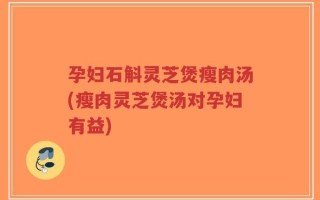 孕妇石斛灵芝煲瘦肉汤(瘦肉灵芝煲汤对孕妇有益)