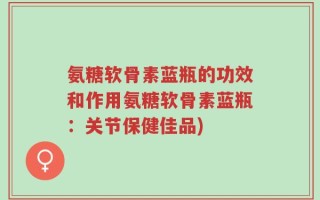 氨糖软骨素蓝瓶的功效和作用氨糖软骨素蓝瓶：关节保健佳品)