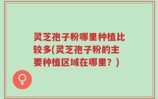 灵芝孢子粉哪里种植比较多(灵芝孢子粉的主要种植区域在哪里？)