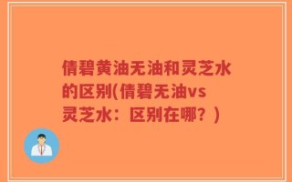 倩碧黄油无油和灵芝水的区别(倩碧无油vs灵芝水：区别在哪？)