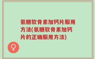 氨糖软骨素加钙片服用方法(氨糖软骨素加钙片的正确服用方法)