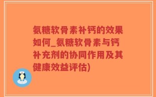 氨糖软骨素补钙的效果如何_氨糖软骨素与钙补充剂的协同作用及其健康效益评估)