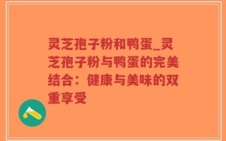灵芝孢子粉和鸭蛋_灵芝孢子粉与鸭蛋的完美结合：健康与美味的双重享受