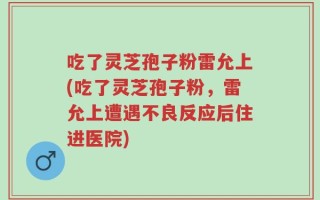 吃了灵芝孢子粉雷允上(吃了灵芝孢子粉，雷允上遭遇不良反应后住进医院)