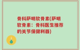 骨科萨明软骨素(萨明软骨素：骨科医生推荐的关节保健利器)