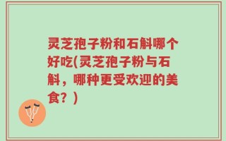 灵芝孢子粉和石斛哪个好吃(灵芝孢子粉与石斛，哪种更受欢迎的美食？)