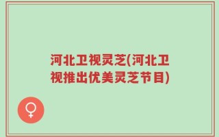 河北卫视灵芝(河北卫视推出优美灵芝节目)