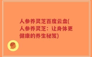 人参养灵芝百度云盘(人参养灵芝：让身体更健康的养生秘笈)