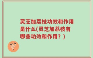 灵芝加荔枝功效和作用是什么(灵芝加荔枝有哪些功效和作用？)