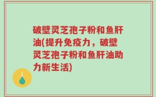 破壁灵芝孢子粉和鱼肝油(提升免疫力，破壁灵芝孢子粉和鱼肝油助力新生活)