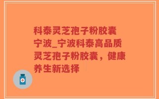 科泰灵芝孢子粉胶囊 宁波_宁波科泰高品质灵芝孢子粉胶囊，健康养生新选择