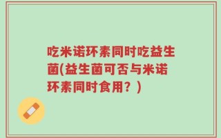吃米诺环素同时吃益生菌(益生菌可否与米诺环素同时食用？)