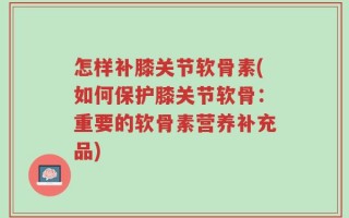 怎样补膝关节软骨素(如何保护膝关节软骨：重要的软骨素营养补充品)
