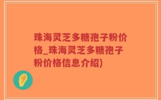 珠海灵芝多糖孢子粉价格_珠海灵芝多糖孢子粉价格信息介绍)