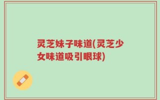 灵芝妹子味道(灵芝少女味道吸引眼球)