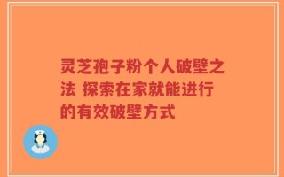灵芝孢子粉个人破壁之法 探索在家就能进行的有效破壁方式