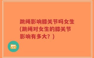 跳绳影响膝关节吗女生(跳绳对女生的膝关节影响有多大？)