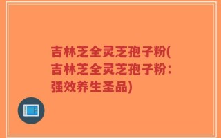 吉林芝全灵芝孢子粉(吉林芝全灵芝孢子粉：强效养生圣品)