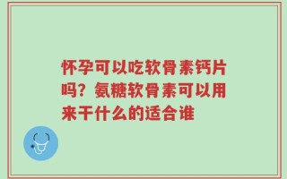 怀孕可以吃软骨素钙片吗？氨糖软骨素可以用来干什么的适合谁
