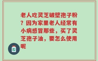 老人吃灵芝破壁孢子粉？因为家里老人经常有小病感冒那些，买了灵芝孢子油，要怎么使用呢