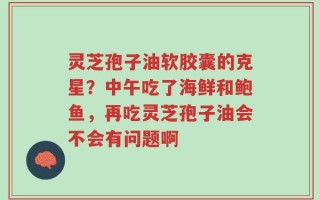 灵芝孢子油软胶囊的克星？中午吃了海鲜和鲍鱼，再吃灵芝孢子油会不会有问题啊
