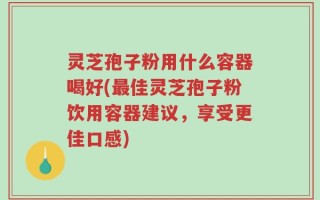 灵芝孢子粉用什么容器喝好(最佳灵芝孢子粉饮用容器建议，享受更佳口感)