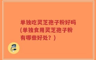 单独吃灵芝孢子粉好吗(单独食用灵芝孢子粉有哪些好处？)