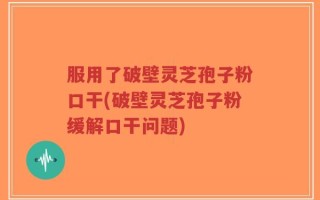 服用了破壁灵芝孢子粉口干(破壁灵芝孢子粉缓解口干问题)