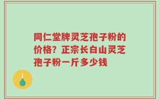 同仁堂牌灵芝孢子粉的价格？正宗长白山灵芝孢子粉一斤多少钱