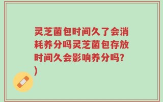 灵芝菌包时间久了会消耗养分吗灵芝菌包存放时间久会影响养分吗？)