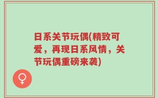 日系关节玩偶(精致可爱，再现日系风情，关节玩偶重磅来袭)