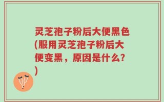 灵芝孢子粉后大便黑色(服用灵芝孢子粉后大便变黑，原因是什么？)