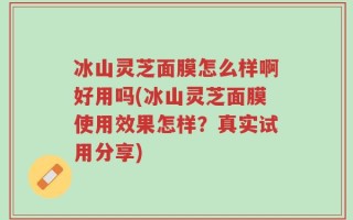 冰山灵芝面膜怎么样啊好用吗(冰山灵芝面膜使用效果怎样？真实试用分享)