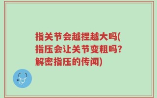 指关节会越捏越大吗(指压会让关节变粗吗？解密指压的传闻)