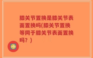膝关节置换是膝关节表面置换吗(膝关节置换等同于膝关节表面置换吗？)