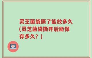 灵芝菌袋撕了能放多久(灵芝菌袋撕开后能保存多久？)