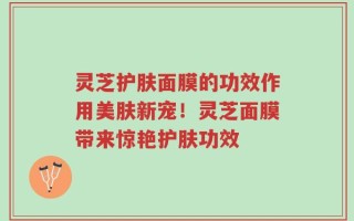 灵芝护肤面膜的功效作用美肤新宠！灵芝面膜带来惊艳护肤功效